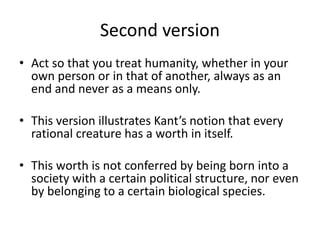 Second version
• Act so that you treat humanity, whether in your
own person or in that of another, always as an
end and never as a means only.
• This version illustrates Kant’s notion that every
rational creature has a worth in itself.
• This worth is not conferred by being born into a
society with a certain political structure, nor even
by belonging to a certain biological species.
 