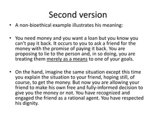 Second version
• A non-bioethical example illustrates his meaning:
• You need money and you want a loan but you know you
can’t pay it back. It occurs to you to ask a friend for the
money with the promise of paying it back. You are
proposing to lie to the person and, in so doing, you are
treating them merely as a means to one of your goals.
• On the hand, imagine the same situation except this time
you explain the situation to your friend, hoping still, of
course, to get the money. But now you are allowing your
friend to make his own free and fully-informed decision to
give you the money or not. You have recognized and
engaged the friend as a rational agent. You have respected
his dignity.
 