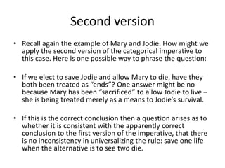 Second version
• Recall again the example of Mary and Jodie. How might we
apply the second version of the categorical imperative to
this case. Here is one possible way to phrase the question:
• If we elect to save Jodie and allow Mary to die, have they
both been treated as “ends”? One answer might be no
because Mary has been “sacrificed” to allow Jodie to live –
she is being treated merely as a means to Jodie’s survival.
• If this is the correct conclusion then a question arises as to
whether it is consistent with the apparently correct
conclusion to the first version of the imperative, that there
is no inconsistency in universalizing the rule: save one life
when the alternative is to see two die.
 