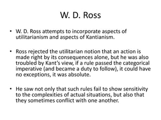 W. D. Ross
• W. D. Ross attempts to incorporate aspects of
utilitarianism and aspects of Kantianism.
• Ross rejected the utilitarian notion that an action is
made right by its consequences alone, but he was also
troubled by Kant’s view, if a rule passed the categorical
imperative (and became a duty to follow), it could have
no exceptions, it was absolute.
• He saw not only that such rules fail to show sensitivity
to the complexities of actual situations, but also that
they sometimes conflict with one another.
 