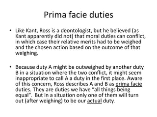 Prima facie duties
• Like Kant, Ross is a deontologist, but he believed (as
Kant apparently did not) that moral duties can conflict,
in which case their relative merits had to be weighed
and the chosen action based on the outcome of that
weighing.
• Because duty A might be outweighed by another duty
B in a situation where the two conflict, it might seem
inappropriate to call A a duty in the first place. Aware
of this concern, Ross describes A and B as prima facie
duties. They are duties we have “all things being
equal”. But in a situation only one of them will turn
out (after weighing) to be our actual duty.
 