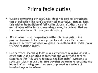 Prima facie duties
• When is something our duty? Ross does not propose any general
test of obligation like Kant’s categorical imperative. Instead, Ross
falls within the tradition of “ethical intuitionism”. After a careful
examination of the facts surrounding a case, he believes that we
then are able to intuit the appropriate duty.
• Ross claims that our experience with such cases puts us in a
position to come to know our prima facie duties with the same
degree of certainty as when we grasp the mathematical truth that a
triangle has three angles.
• Furthermore, according to Ross, our experience of many individual
cases puts us in a position to recognize the validity of a general
statement like “It is wrong to cause needless pain.” We come to
see such rules in much the same way that we come to recognize the
letter A after having seen it written or printed in a variety of
handwritings or typefaces.
 