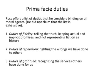 Prima facie duties
Ross offers a list of duties that he considers binding on all
moral agents. (He did not claim that the list is
exhaustive).
1. Duties of fidelity: telling the truth, keeping actual and
implicit promises, and not representing fiction as
history
2. Duties of reparation: righting the wrongs we have done
to others
3. Duties of gratitude: recognizing the services others
have done for us
 