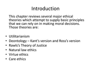 Introduction
This chapter reviews several major ethical
theories which attempt to supply basic principles
that we can rely on in making moral decisions.
Those theories are:
• Utilitarianism
• Deontology – Kant’s version and Ross’s version
• Rawls’s Theory of Justice
• Natural law ethics
• Virtue ethics
• Care ethics
 