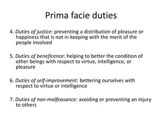Prima facie duties
4. Duties of justice: preventing a distribution of pleasure or
happiness that is not in keeping with the merit of the
people involved
5. Duties of beneficence: helping to better the condition of
other beings with respect to virtue, intelligence, or
pleasure
6. Duties of self-improvement: bettering ourselves with
respect to virtue or intelligence
7. Duties of non-malfeasance: avoiding or preventing an injury
to others
 
