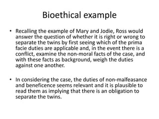 Bioethical example
• Recalling the example of Mary and Jodie, Ross would
answer the question of whether it is right or wrong to
separate the twins by first seeing which of the prima
facie duties are applicable and, in the event there is a
conflict, examine the non-moral facts of the case, and
with these facts as background, weigh the duties
against one another.
• In considering the case, the duties of non-malfeasance
and beneficence seems relevant and it is plausible to
read them as implying that there is an obligation to
separate the twins.
 
