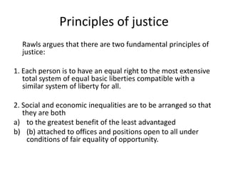 Principles of justice
Rawls argues that there are two fundamental principles of
justice:
1. Each person is to have an equal right to the most extensive
total system of equal basic liberties compatible with a
similar system of liberty for all.
2. Social and economic inequalities are to be arranged so that
they are both
a) to the greatest benefit of the least advantaged
b) (b) attached to offices and positions open to all under
conditions of fair equality of opportunity.
 