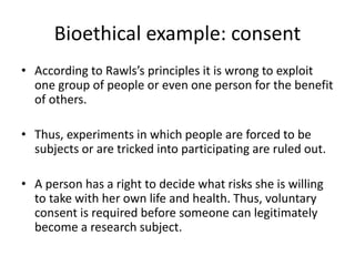 Bioethical example: consent
• According to Rawls’s principles it is wrong to exploit
one group of people or even one person for the benefit
of others.
• Thus, experiments in which people are forced to be
subjects or are tricked into participating are ruled out.
• A person has a right to decide what risks she is willing
to take with her own life and health. Thus, voluntary
consent is required before someone can legitimately
become a research subject.
 