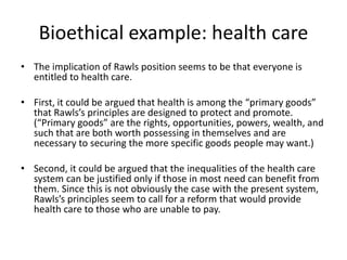 Bioethical example: health care
• The implication of Rawls position seems to be that everyone is
entitled to health care.
• First, it could be argued that health is among the “primary goods”
that Rawls’s principles are designed to protect and promote.
(“Primary goods” are the rights, opportunities, powers, wealth, and
such that are both worth possessing in themselves and are
necessary to securing the more specific goods people may want.)
• Second, it could be argued that the inequalities of the health care
system can be justified only if those in most need can benefit from
them. Since this is not obviously the case with the present system,
Rawls’s principles seem to call for a reform that would provide
health care to those who are unable to pay.
 