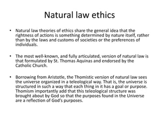 Natural law ethics
• Natural law theories of ethics share the general idea that the
rightness of actions is something determined by nature itself, rather
than by the laws and customs of societies or the preferences of
individuals.
• The most well-known, and fully articulated, version of natural law is
that formulated by St. Thomas Aquinas and endorsed by the
Catholic Church.
• Borrowing from Aristotle, the Thomistic version of natural law sees
the universe organized in a teleological way. That is, the universe is
structured in such a way that each thing in it has a goal or purpose.
Thomism importantly add that this teleological structure was
brought about by God so that the purposes found in the Universe
are a reflection of God’s purposes.
 