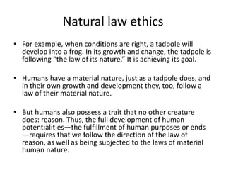 Natural law ethics
• For example, when conditions are right, a tadpole will
develop into a frog. In its growth and change, the tadpole is
following “the law of its nature.” It is achieving its goal.
• Humans have a material nature, just as a tadpole does, and
in their own growth and development they, too, follow a
law of their material nature.
• But humans also possess a trait that no other creature
does: reason. Thus, the full development of human
potentialities—the fulfillment of human purposes or ends
—requires that we follow the direction of the law of
reason, as well as being subjected to the laws of material
human nature.
 