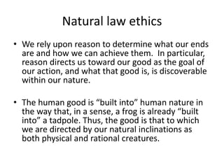Natural law ethics
• We rely upon reason to determine what our ends
are and how we can achieve them. In particular,
reason directs us toward our good as the goal of
our action, and what that good is, is discoverable
within our nature.
• The human good is “built into” human nature in
the way that, in a sense, a frog is already “built
into” a tadpole. Thus, the good is that to which
we are directed by our natural inclinations as
both physical and rational creatures.
 