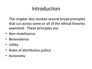 Introduction
The chapter also reviews several broad principles
that cut across some or all of the ethical theories
examined. These principles are:
• Non-maleficence
• Benevolence
• Utility
• Rules of distributive justice
• Autonomy
 