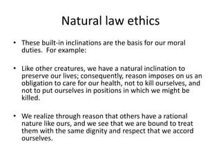 Natural law ethics
• These built-in inclinations are the basis for our moral
duties. For example:
• Like other creatures, we have a natural inclination to
preserve our lives; consequently, reason imposes on us an
obligation to care for our health, not to kill ourselves, and
not to put ourselves in positions in which we might be
killed.
• We realize through reason that others have a rational
nature like ours, and we see that we are bound to treat
them with the same dignity and respect that we accord
ourselves.
 