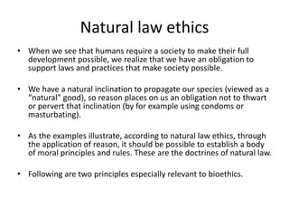 Natural law ethics
• When we see that humans require a society to make their full
development possible, we realize that we have an obligation to
support laws and practices that make society possible.
• We have a natural inclination to propagate our species (viewed as a
“natural” good), so reason places on us an obligation not to thwart
or pervert that inclination (by for example using condoms or
masturbating).
• As the examples illustrate, according to natural law ethics, through
the application of reason, it should be possible to establish a body
of moral principles and rules. These are the doctrines of natural law.
• Following are two principles especially relevant to bioethics.
 