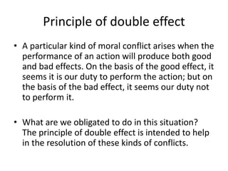 Principle of double effect
• A particular kind of moral conflict arises when the
performance of an action will produce both good
and bad effects. On the basis of the good effect, it
seems it is our duty to perform the action; but on
the basis of the bad effect, it seems our duty not
to perform it.
• What are we obligated to do in this situation?
The principle of double effect is intended to help
in the resolution of these kinds of conflicts.
 