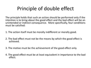 Principle of double effect
The principle holds that such an action should be performed only if the
intention is to bring about the good effect and the bad effect will be an
unintended or indirect consequence. More specifically, four conditions
must be satisfied:
1. The action itself must be morally indifferent or morally good.
2. The bad effect must not be the means by which the good effect is
achieved.
3. The motive must be the achievement of the good effect only.
4. The good effect must be at least equivalent in importance to the bad
effect.
 