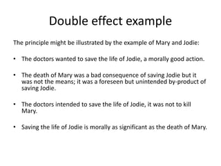 Double effect example
The principle might be illustrated by the example of Mary and Jodie:
• The doctors wanted to save the life of Jodie, a morally good action.
• The death of Mary was a bad consequence of saving Jodie but it
was not the means; it was a foreseen but unintended by-product of
saving Jodie.
• The doctors intended to save the life of Jodie, it was not to kill
Mary.
• Saving the life of Jodie is morally as significant as the death of Mary.
 