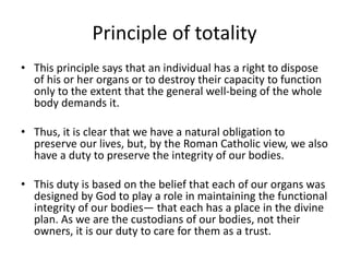 Principle of totality
• This principle says that an individual has a right to dispose
of his or her organs or to destroy their capacity to function
only to the extent that the general well-being of the whole
body demands it.
• Thus, it is clear that we have a natural obligation to
preserve our lives, but, by the Roman Catholic view, we also
have a duty to preserve the integrity of our bodies.
• This duty is based on the belief that each of our organs was
designed by God to play a role in maintaining the functional
integrity of our bodies— that each has a place in the divine
plan. As we are the custodians of our bodies, not their
owners, it is our duty to care for them as a trust.
 