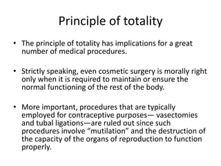 Principle of totality
• The principle of totality has implications for a great
number of medical procedures.
• Strictly speaking, even cosmetic surgery is morally right
only when it is required to maintain or ensure the
normal functioning of the rest of the body.
• More important, procedures that are typically
employed for contraceptive purposes— vasectomies
and tubal ligations—are ruled out since such
procedures involve “mutilation” and the destruction of
the capacity of the organs of reproduction to function
properly.
 