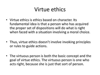 Virtue ethics
• Virtue ethics is ethics based on character. Its
fundamental idea is that a person who has acquired
the proper set of dispositions will do what is right
when faced with a situation involving a moral choice.
• Thus, virtue ethics doesn’t involve invoking principles
or rules to guide actions.
• The virtuous person is both the basic concept and the
goal of virtue ethics. The virtuous person is one who
acts right, because she is just that sort of person.
 