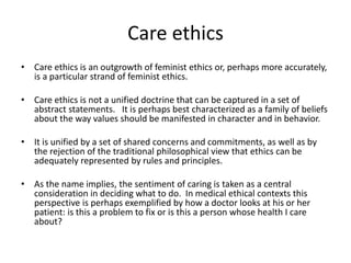 Care ethics
• Care ethics is an outgrowth of feminist ethics or, perhaps more accurately,
is a particular strand of feminist ethics.
• Care ethics is not a unified doctrine that can be captured in a set of
abstract statements. It is perhaps best characterized as a family of beliefs
about the way values should be manifested in character and in behavior.
• It is unified by a set of shared concerns and commitments, as well as by
the rejection of the traditional philosophical view that ethics can be
adequately represented by rules and principles.
• As the name implies, the sentiment of caring is taken as a central
consideration in deciding what to do. In medical ethical contexts this
perspective is perhaps exemplified by how a doctor looks at his or her
patient: is this a problem to fix or is this a person whose health I care
about?
 