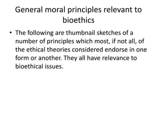 General moral principles relevant to
bioethics
• The following are thumbnail sketches of a
number of principles which most, if not all, of
the ethical theories considered endorse in one
form or another. They all have relevance to
bioethical issues.
 