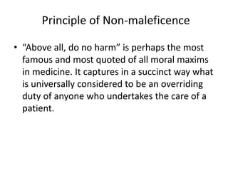 Principle of Non-maleficence
• “Above all, do no harm” is perhaps the most
famous and most quoted of all moral maxims
in medicine. It captures in a succinct way what
is universally considered to be an overriding
duty of anyone who undertakes the care of a
patient.
 