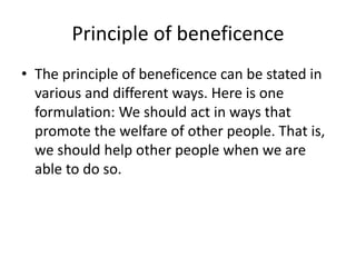 Principle of beneficence
• The principle of beneficence can be stated in
various and different ways. Here is one
formulation: We should act in ways that
promote the welfare of other people. That is,
we should help other people when we are
able to do so.
 