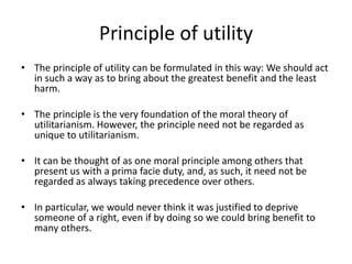Principle of utility
• The principle of utility can be formulated in this way: We should act
in such a way as to bring about the greatest benefit and the least
harm.
• The principle is the very foundation of the moral theory of
utilitarianism. However, the principle need not be regarded as
unique to utilitarianism.
• It can be thought of as one moral principle among others that
present us with a prima facie duty, and, as such, it need not be
regarded as always taking precedence over others.
• In particular, we would never think it was justified to deprive
someone of a right, even if by doing so we could bring benefit to
many others.
 