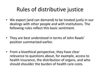 Rules of distributive justice
• We expect (and can demand) to be treated justly in our
dealings with other people and with institutions. The
following rules reflect this basic sentiment.
• They are best understood in terms of John Rawls’
position summarized earlier.
• From a bioethical perspective, they have clear
relevance to questions about, for example, access to
health insurance, the distribution of organs, and who
should shoulder the burden of health care costs.
 