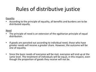 Rules of distributive justice
Equality
• According to the principle of equality, all benefits and burdens are to be
distributed equally.
Need
• The principle of need is an extension of the egalitarian principle of equal
distribution.
• If goods are parceled out according to individual need, those who have
greater needs will receive a greater share. However, the outcome will be
one of equality.
• Since the basic needs of everyone will be met, everyone will end up at the
same level. The treatment of individuals will be equal, in this respect, even
though the proportion of goods they receive will not be.
 