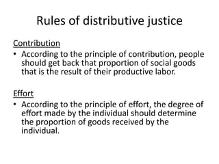 Rules of distributive justice
Contribution
• According to the principle of contribution, people
should get back that proportion of social goods
that is the result of their productive labor.
Effort
• According to the principle of effort, the degree of
effort made by the individual should determine
the proportion of goods received by the
individual.
 