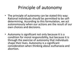 Principle of autonomy
• The principle of autonomy can be stated this way:
Rational individuals should be permitted to be self-
determining. According to this formulation, we act
autonomously when our actions are the result of our
own choices and decisions.
• Autonomy is significant not only because it is a
condition for moral responsibility, but because it is
through the exercise of autonomy that individuals
shape their lives. Autonomy is a significant
consideration when thinking about euthanasia and
abortion.
 