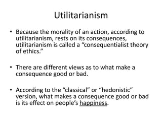 Utilitarianism
• Because the morality of an action, according to
utilitarianism, rests on its consequences,
utilitarianism is called a “consequentialist theory
of ethics.”
• There are different views as to what make a
consequence good or bad.
• According to the “classical” or “hedonistic”
version, what makes a consequence good or bad
is its effect on people’s happiness.
 