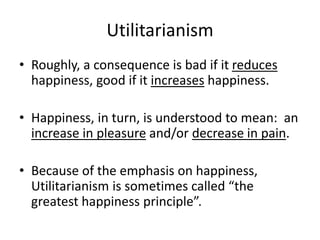 Utilitarianism
• Roughly, a consequence is bad if it reduces
happiness, good if it increases happiness.
• Happiness, in turn, is understood to mean: an
increase in pleasure and/or decrease in pain.
• Because of the emphasis on happiness,
Utilitarianism is sometimes called “the
greatest happiness principle”.
 