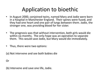 Application to bioethic
• In August 2000, conjoined twins, named Mary and Jodie were born
in a hospital in Manchester England. Their spines were fused, and
they had one heart and one pair of lungs between them. Jodie, the
stronger one, was providing blood for her sister.
• The prognosis was that without intervention, both girls would die
within six months. The only hope was an operation to separate
them. This would save Jodie, but Mary would die immediately.
• Thus, there were two options:
(a) Not intervene and see both babies die
Or
(b) Intervene and save one life, Jodie.
 