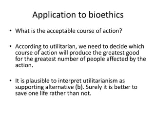 Application to bioethics
• What is the acceptable course of action?
• According to utilitarian, we need to decide which
course of action will produce the greatest good
for the greatest number of people affected by the
action.
• It is plausible to interpret utilitarianism as
supporting alternative (b). Surely it is better to
save one life rather than not.
 