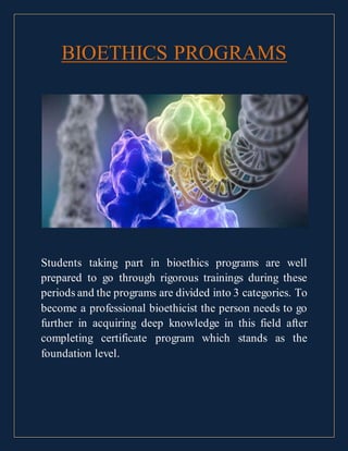 BIOETHICS PROGRAMS
Students taking part in bioethics programs are well
prepared to go through rigorous trainings during these
periods and the programs are divided into 3 categories. To
become a professional bioethicist the person needs to go
further in acquiring deep knowledge in this field after
completing certificate program which stands as the
foundation level.
 