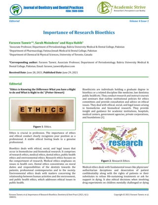 Farzeen Tanwir, et al. Importance of Research Bioethics. Dentistry & Dent Pract J 2021, 4(1):
180032.
Copyright © 2021 Farzeen Tanwir, et al.
Journal of Dentistry and Dental Practices
ISSN: 2689-5994
Editorial Volume 4 Issue 1
Importance of Research Bioethics
Farzeen Tanwir1
*, Sarah Moindeen2
and Haya Habib3
1
Associate Professor, Department of Periodontology, Bahria University Medical & Dental College, Pakistan
2
Department of Pharmacology, Fatima Jinnah Medical & Dental College, Pakistan
3
Department of Chemical & Physical Sciences, University of Toronto, Canada
*Corresponding author: Farzeen Tanwir, Associate Professor, Department of Periodontology, Bahria University Medical &
Dental College, Pakistan, Email: farzeen_tanwir@yahoo.com
Received Date: June 28, 2021; Published Date: June 29, 2021
Editorial
“Ethics is Knowing the Difference What you have a Right
to do and What is Right to do.” (Potter Stewart)
Figure 1: Ethics.
Ethics is crucial in profession. The importance of ethics
and ethical conduct clearly recognizes your position as a
professional. A stable ethical footing leads to a genuine
professional.
Bioethics deals with ethical, social, and legal issues that
occur in biomedicine and biomedical research. It comprises
of research ethics, medical ethics, dental ethics, public health
ethics and environmental ethics. Research ethics focuses on
the comportment of research. Medical ethics emphases on
issues in health care. Dental ethics concentrates on moral
duties and responsibilities of the dentists towards the
patients, professional contemporaries and to the society.
Environmental ethics deals with matters concerning the
relationship between human activities and the environment,
and public health ethics, which addresses ethical issues in
public health.
Bioethicists are individuals holding a graduate degree in
bioethics or a related discipline like medicine, law dentistry
public health etc. They conduct research and instruct courses
and seminars that outline institutional policies for ethics
committees and provide consultation and advice on ethical
issues. They deal with ethical, social, and legal issues arising
in biomedicine and biomedical research. They provide
insight and guidance for academic institutions, hospitals,
medical centers, government agencies, private corporations,
and foundations [1].
Figure 2: Research Ethics.
Medical ethics deals with fundamental issues like physicians’
authoritarian deceptions and desecration of patient
confidentiality along with the rights of patients or their
substitutes to refuse life-sustaining treatments or ask for
support in dying. It also ethical decisions when involving
drug experiments on children mentally challenged or dying
 