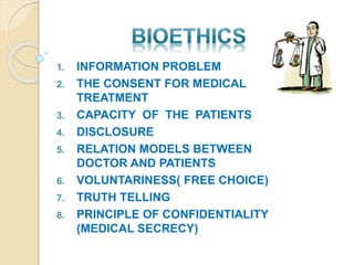 1. INFORMATION PROBLEM
2. THE CONSENT FOR MEDICAL
TREATMENT
3. CAPACITY OF THE PATIENTS
4. DISCLOSURE
5. RELATION MODELS BETWEEN
DOCTOR AND PATIENTS
6. VOLUNTARINESS( FREE CHOICE)
7. TRUTH TELLING
8. PRINCIPLE OF CONFIDENTIALITY
(MEDICAL SECRECY)
 