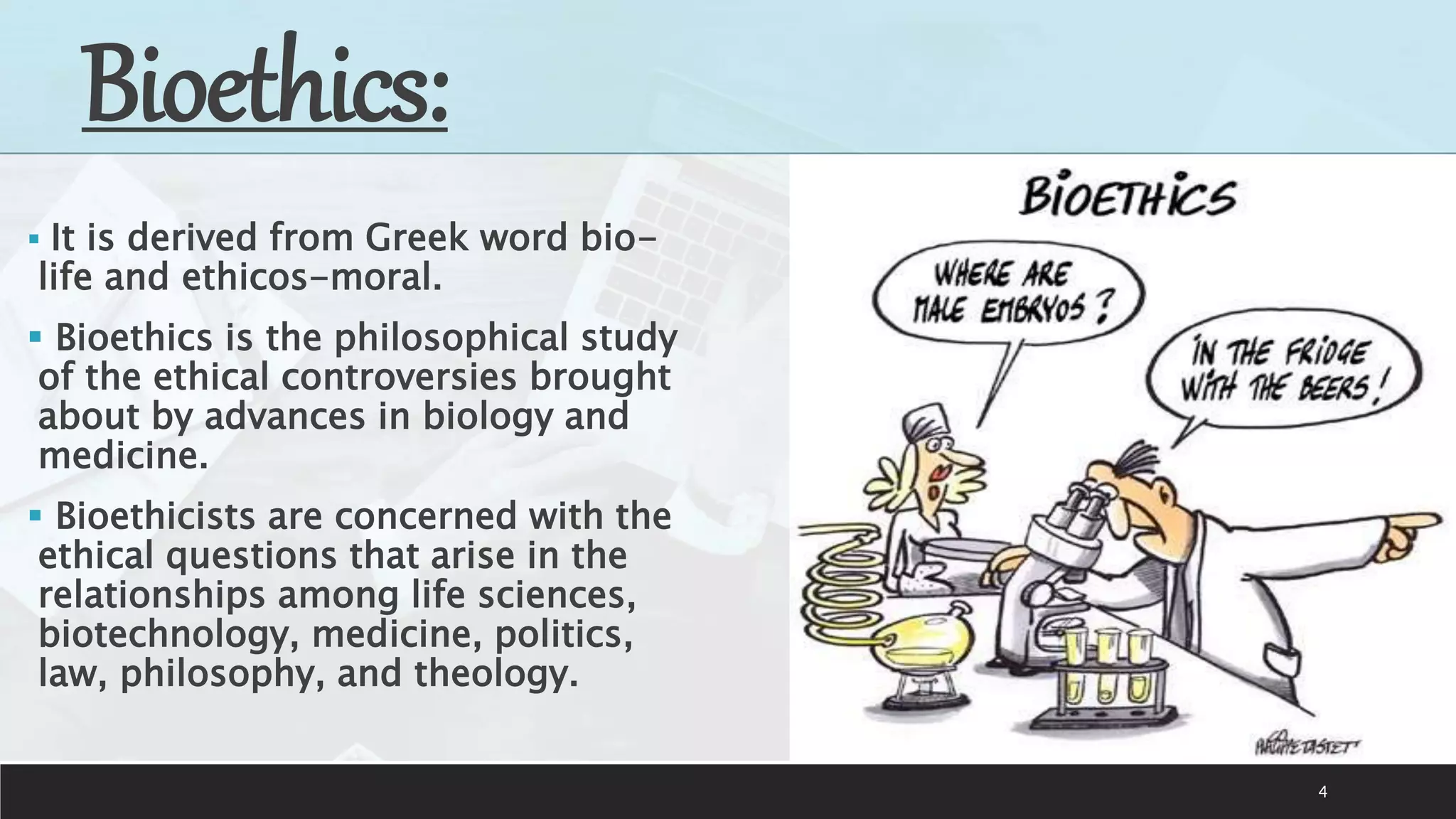 4
Bioethics:
 It is derived from Greek word bio-
life and ethicos-moral.
 Bioethics is the philosophical study
of the ethical controversies brought
about by advances in biology and
medicine.
 Bioethicists are concerned with the
ethical questions that arise in the
relationships among life sciences,
biotechnology, medicine, politics,
law, philosophy, and theology.
 