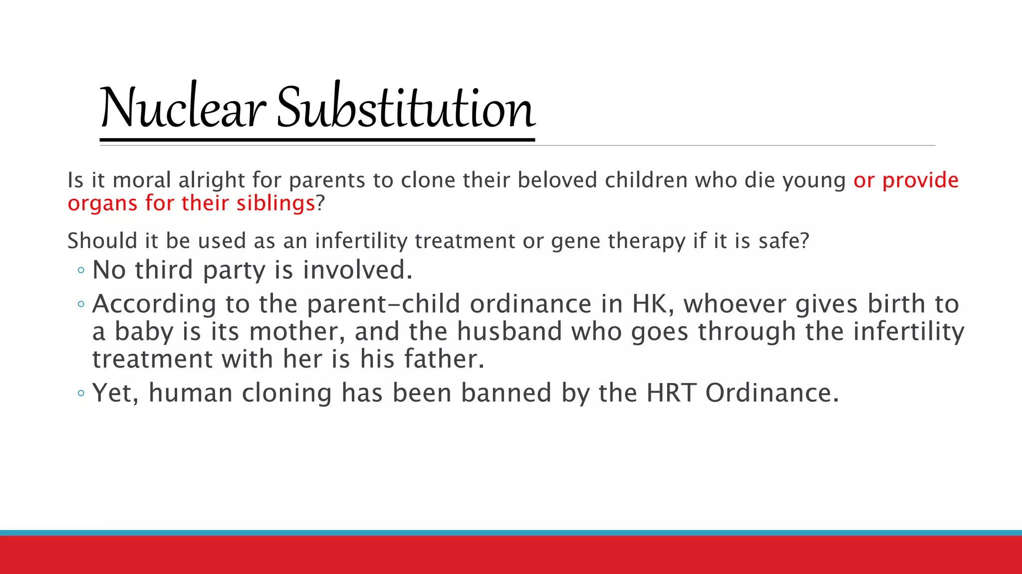 Nuclear Substitution
Is it moral alright for parents to clone their beloved children who die young or provide
organs for their siblings?
Should it be used as an infertility treatment or gene therapy if it is safe?
◦ No third party is involved.
◦ According to the parent-child ordinance in HK, whoever gives birth to
a baby is its mother, and the husband who goes through the infertility
treatment with her is his father.
◦ Yet, human cloning has been banned by the HRT Ordinance.
 