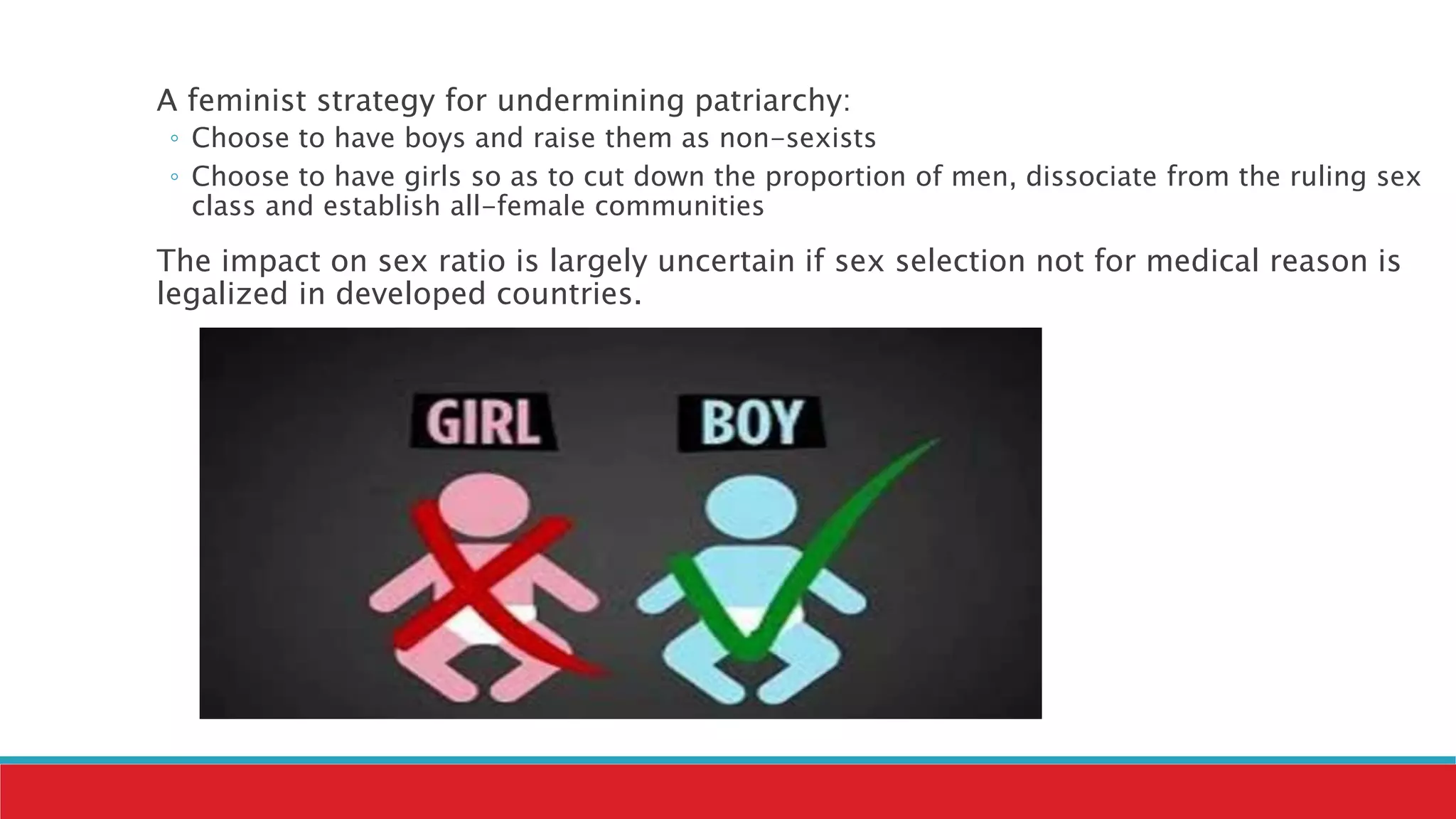 A feminist strategy for undermining patriarchy:
◦ Choose to have boys and raise them as non-sexists
◦ Choose to have girls so as to cut down the proportion of men, dissociate from the ruling sex
class and establish all-female communities
The impact on sex ratio is largely uncertain if sex selection not for medical reason is
legalized in developed countries.
 