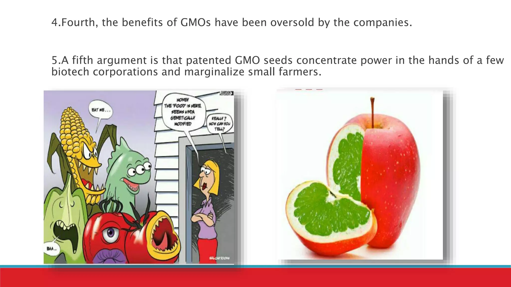 4.Fourth, the benefits of GMOs have been oversold by the companies.
5.A fifth argument is that patented GMO seeds concentrate power in the hands of a few
biotech corporations and marginalize small farmers.
 