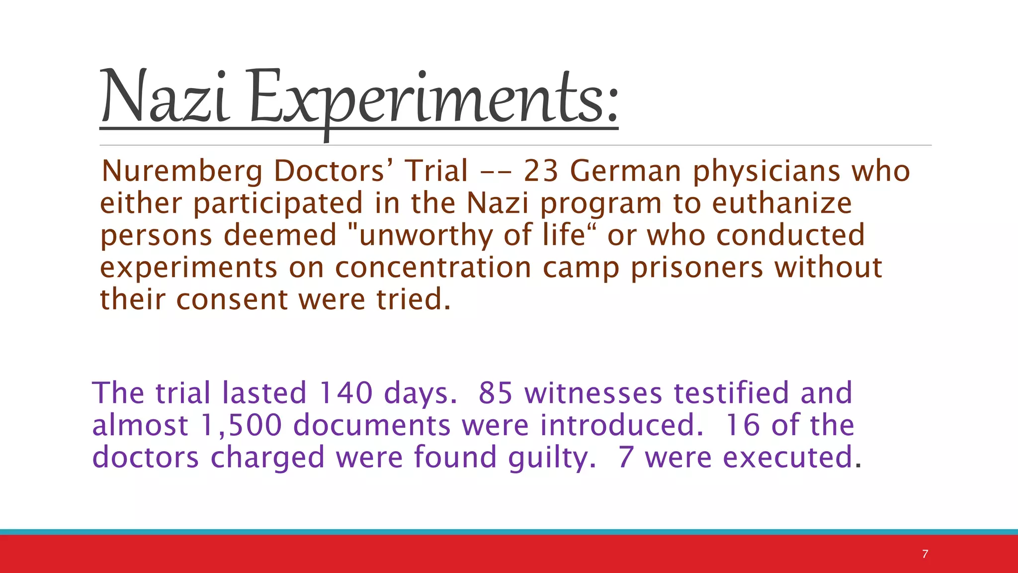 Nazi Experiments:
Nuremberg Doctors’ Trial -- 23 German physicians who
either participated in the Nazi program to euthanize
persons deemed "unworthy of life“ or who conducted
experiments on concentration camp prisoners without
their consent were tried.
The trial lasted 140 days. 85 witnesses testified and
almost 1,500 documents were introduced. 16 of the
doctors charged were found guilty. 7 were executed.
7
 