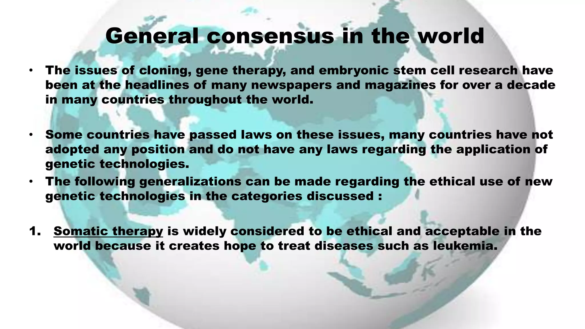 General consensus in the world
• The issues of cloning, gene therapy, and embryonic stem cell research have
been at the headlines of many newspapers and magazines for over a decade
in many countries throughout the world.
• Some countries have passed laws on these issues, many countries have not
adopted any position and do not have any laws regarding the application of
genetic technologies.
• The following generalizations can be made regarding the ethical use of new
genetic technologies in the categories discussed :
1. Somatic therapy is widely considered to be ethical and acceptable in the
world because it creates hope to treat diseases such as leukemia.
 