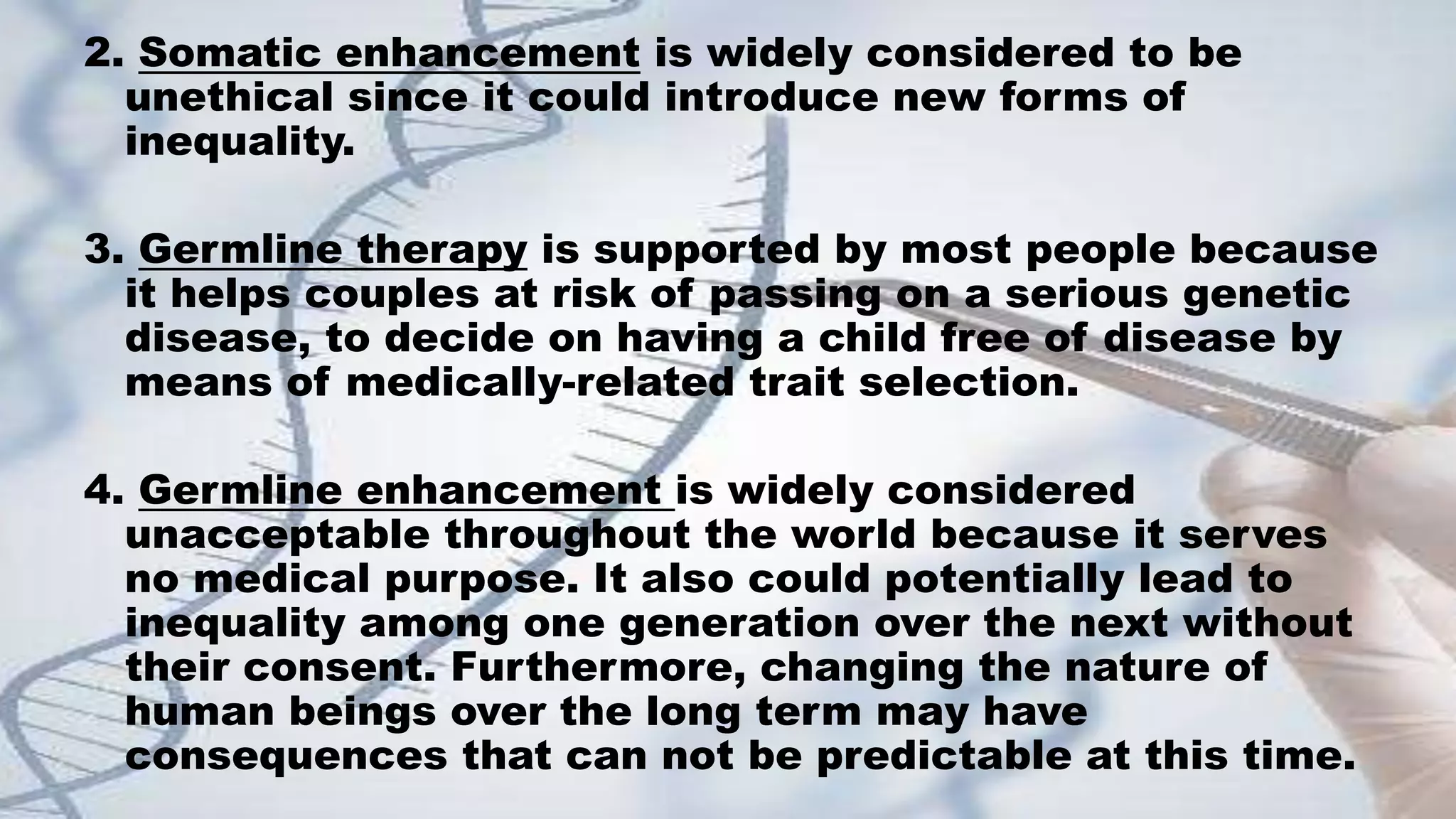 2. Somatic enhancement is widely considered to be
unethical since it could introduce new forms of
inequality.
3. Germline therapy is supported by most people because
it helps couples at risk of passing on a serious genetic
disease, to decide on having a child free of disease by
means of medically-related trait selection.
4. Germline enhancement is widely considered
unacceptable throughout the world because it serves
no medical purpose. It also could potentially lead to
inequality among one generation over the next without
their consent. Furthermore, changing the nature of
human beings over the long term may have
consequences that can not be predictable at this time.
 