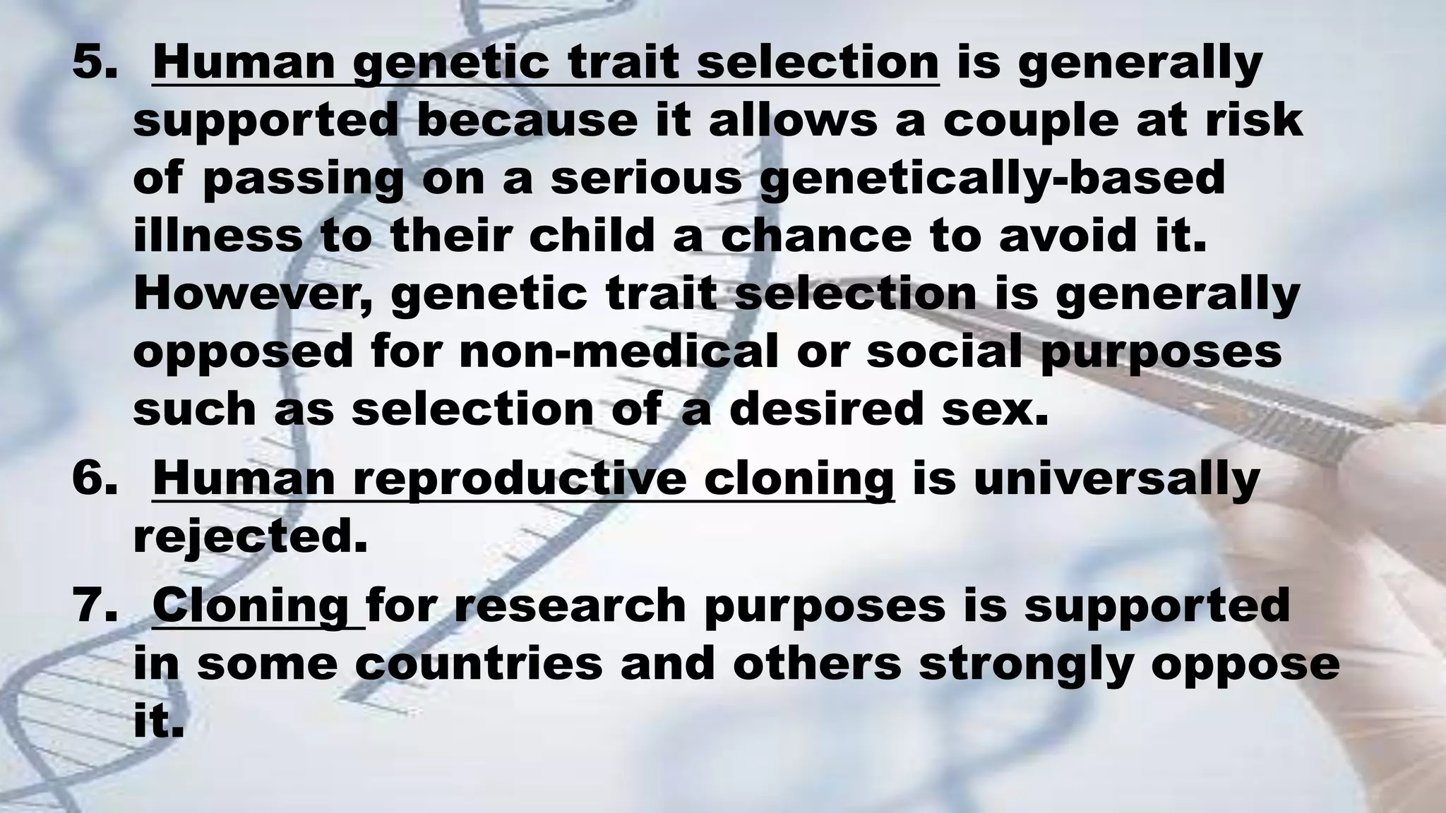 5. Human genetic trait selection is generally
supported because it allows a couple at risk
of passing on a serious genetically-based
illness to their child a chance to avoid it.
However, genetic trait selection is generally
opposed for non-medical or social purposes
such as selection of a desired sex.
6. Human reproductive cloning is universally
rejected.
7. Cloning for research purposes is supported
in some countries and others strongly oppose
it.
 