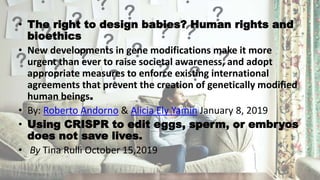 • The right to design babies? Human rights and
bioethics
• New developments in gene modifications make it more
urgent than ever to raise societal awareness, and adopt
appropriate measures to enforce existing international
agreements that prevent the creation of genetically modified
human beings.
• By: Roberto Andorno & Alicia Ely Yamin January 8, 2019
• Using CRISPR to edit eggs, sperm, or embryos
does not save lives.
• By Tina Rulli October 15,2019
 